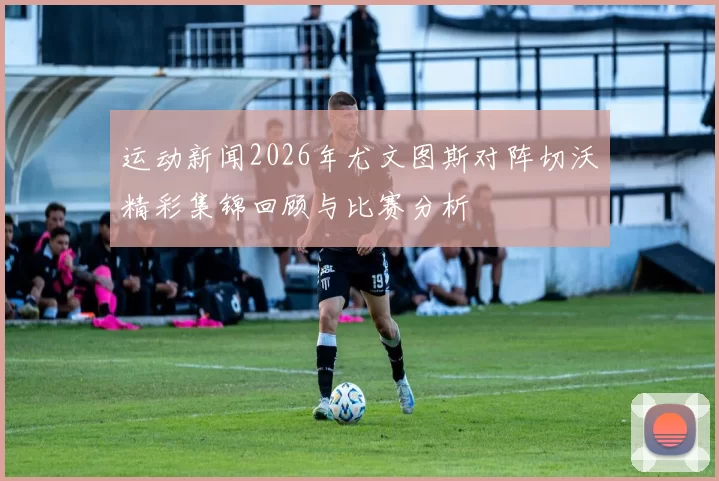运动新闻2026年尤文图斯对阵切沃精彩集锦回顾与比赛分析