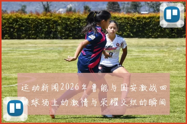 运动新闻2026年鲁能与国安激战回顾球场上的激情与荣耀交织的瞬间