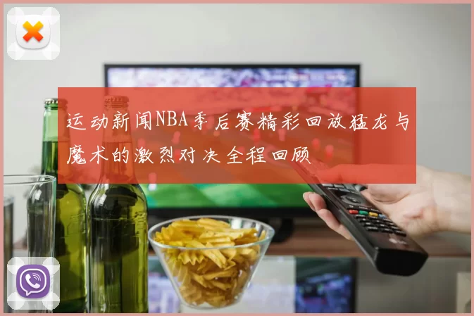 运动新闻NBA季后赛精彩回放猛龙与魔术的激烈对决全程回顾