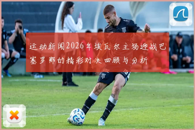 运动新闻2026年埃瓦尔主场迎战巴塞罗那的精彩对决回顾与分析