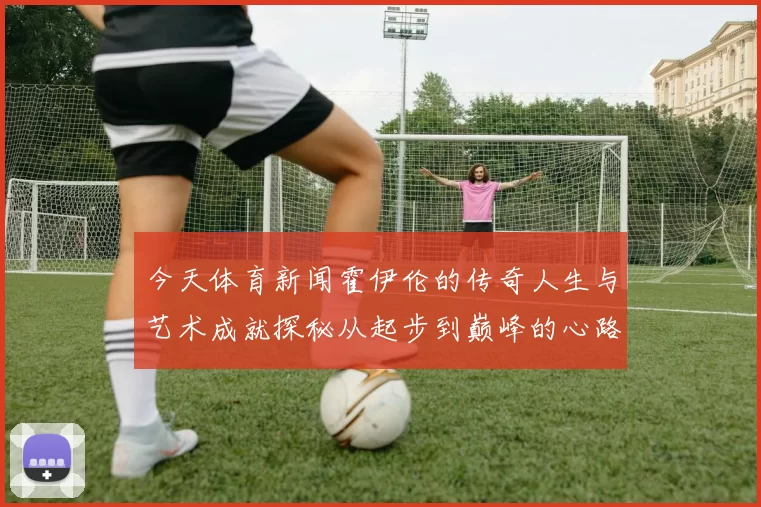 今天体育新闻霍伊伦的传奇人生与艺术成就探秘从起步到巅峰的心路历程