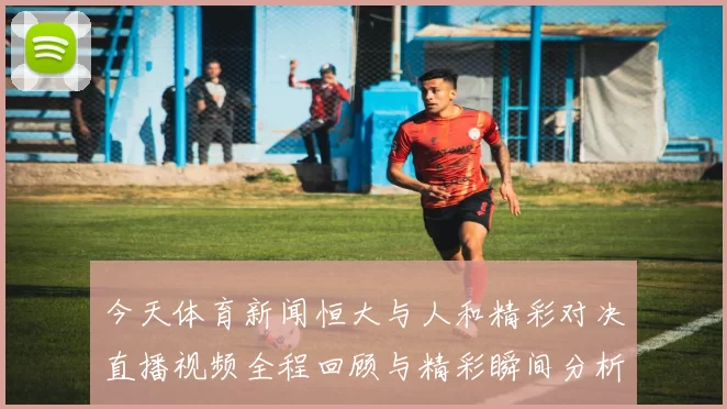 今天体育新闻恒大与人和精彩对决直播视频全程回顾与精彩瞬间分析